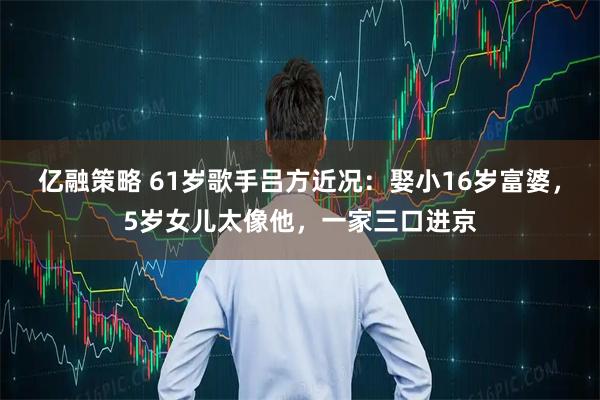 亿融策略 61岁歌手吕方近况：娶小16岁富婆，5岁女儿太像他，一家三口进京