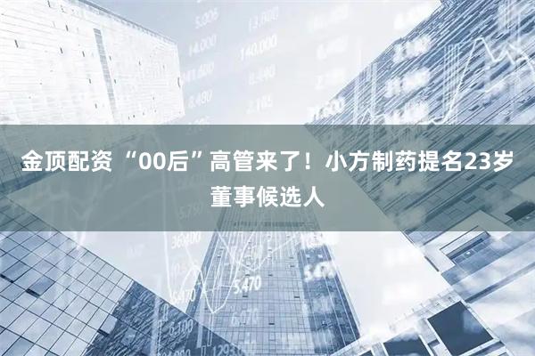 金顶配资 “00后”高管来了！小方制药提名23岁董事候选人