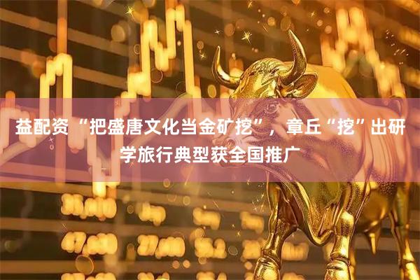 益配资 “把盛唐文化当金矿挖”，章丘“挖”出研学旅行典型获全国推广
