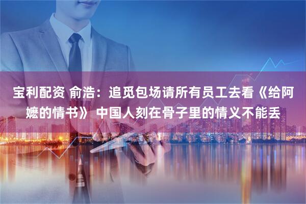 宝利配资 俞浩:追觅包场请所有员工去看《给阿嬷的情书》 中国人刻在骨子里的情义不能丢