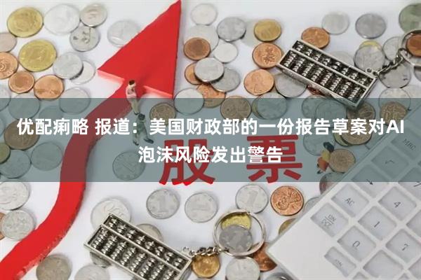 优配痢略 报道：美国财政部的一份报告草案对AI泡沫风险发出警告
