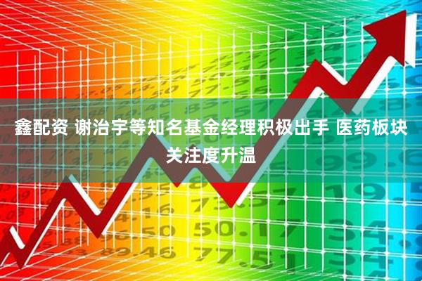 鑫配资 谢治宇等知名基金经理积极出手 医药板块关注度升温