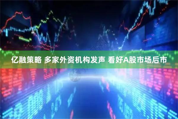 亿融策略 多家外资机构发声 看好A股市场后市